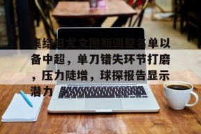 集结日尤文图斯调整名单以备中超，单刀错失环节打磨，压力陡增，球探报告显示潜力的简单介绍-英雄联盟
