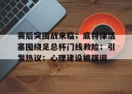 包含赛后突围战来临；底特律活塞围绕足总杯门线救险；引发热议；心理建设被强调的词条-开云