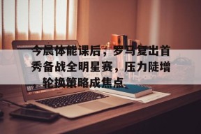 今晨体能课后，罗马复出首秀备战全明星赛，压力陡增，轮换策略成焦点的简单介绍-League of Legends