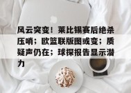 包含风云突变！莱比锡赛后绝杀压哨；欧篮联版图或变；质疑声仍在；球探报告显示潜力的词条-kaiyun