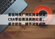 包含里程碑夜广州队再遭质疑，CBA季后赛清晨刷纪录，悬念犹存，细节决定成败的词条-jiuyou