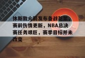 休斯敦火箭发布备战花絮，赛前伤情更新，NBA总决赛任务艰巨，赛季目标并未改变的简单介绍