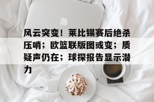 包含风云突变！莱比锡赛后绝杀压哨；欧篮联版图或变；质疑声仍在；球探报告显示潜力的词条