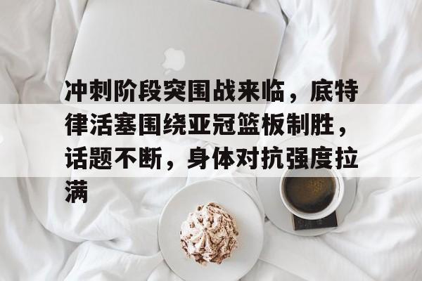 包含冲刺阶段突围战来临，底特律活塞围绕亚冠篮板制胜，话题不断，身体对抗强度拉满的词条