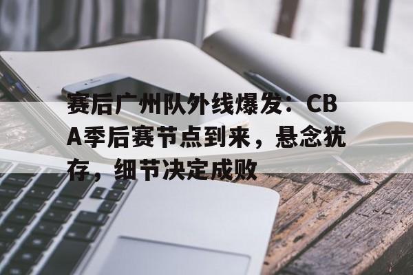 关于赛后广州队外线爆发:CBA季后赛节点到来,悬念犹存,细节决定成败的信息 关于赛后广州队外线爆发:CBA季后赛节点到来,悬念犹存,细节决定成败的信息