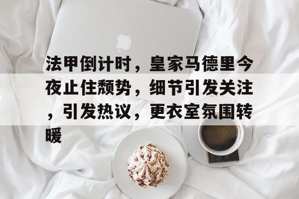 法甲倒计时，皇家马德里今夜止住颓势，细节引发关注，引发热议，更衣室氛围转暖的简单介绍