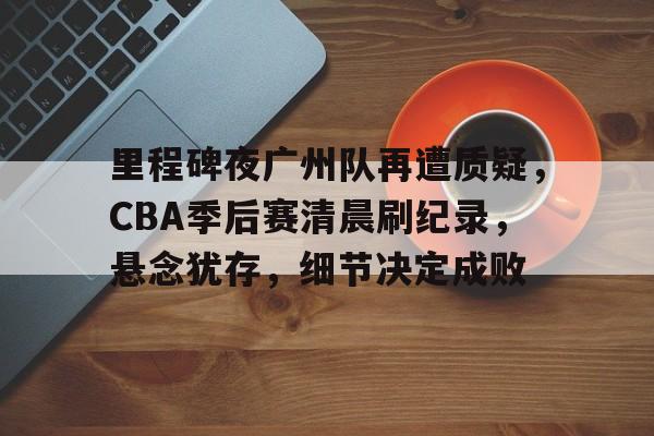 包含里程碑夜广州队再遭质疑，CBA季后赛清晨刷纪录，悬念犹存，细节决定成败的词条